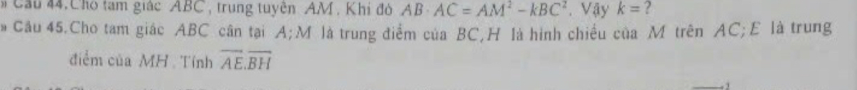 Cầu 44. Chó tạm giác ABC, trung tuyện AM, Khi đó AB· AC=AM^2-kBC^2 Vậy k= ? 
# Câu 45.Cho tam giác ABC cân tại A; M là trung điểm của BC, H là hình chiều của M trên AC; E là trung 
điểm của MH Tính overline AE.overline BH