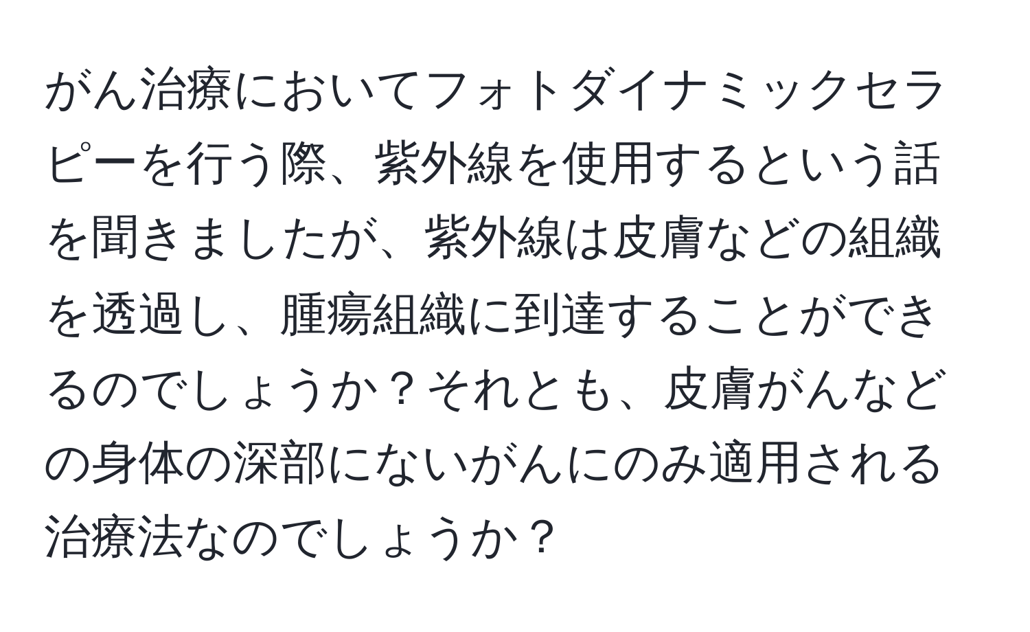 がん治療においてフォトダイナミックセラピーを行う際、紫外線を使用するという話を聞きましたが、紫外線は皮膚などの組織を透過し、腫瘍組織に到達することができるのでしょうか？それとも、皮膚がんなどの身体の深部にないがんにのみ適用される治療法なのでしょうか？