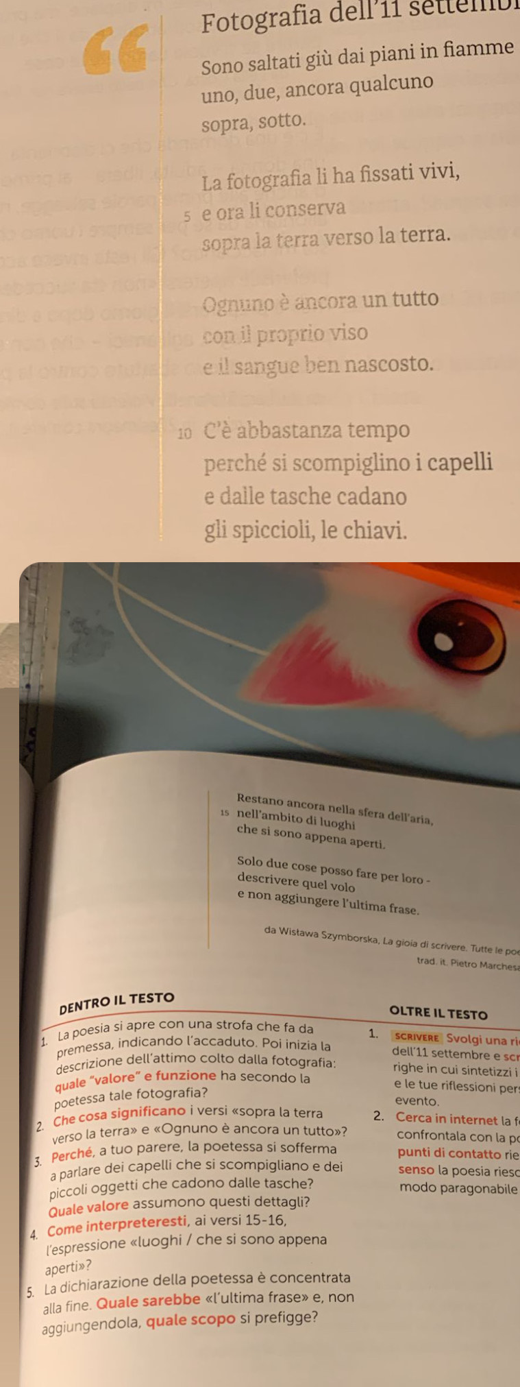 Fotografia dell 11 settem
Sono saltati giù dai piani in fiamme
uno, due, ancora qualcuno
sopra, sotto.
La fotografia li ha fissati vivi,
s e ora li conserva
sopra la terra verso la terra.
Ognuno è ancora un tutto
con il proprio viso
e il sangue ben nascosto.
0  C'è abbastanza tempo
perché si scompiglino i capelli
e dalle tasche cadano
gli spiccioli, le chiavi.
Restano ancora nella sfera dell'aria,
1s nell'ambito di luoghi
che si sono appena aperti.
Solo due cose posso fare per loro -
descrivere quel volo
e non aggiungere l'ultima frase.
da Wisława Szymborska, La gioia di scrivere. Tutte le po
trad. it. Pietro Marchesa
DENTRO IL TESTO
OLTRE IL TESTO
1. La poesia si apre con una strofa che fa da 1. scrivere Svolgi una ri
premessa, indicando l’accaduto. Poi inizia la dell´11 settembre e  sc
descrizione dell’attimo colto dalla fotografia: righe in cui sintetizzi i
quale “valore” e funzione ha secondo la
poetessa tale fotografia?
e le tue riflessioni pers
evento
2. Che cosa significano i versi «sopra la terra 2. Cerca in internet la f
verso la terra» e «Ognuno è ancora un tutto»? confrontala con la p
3. Perché, a tuo parere, la poetessa si sofferma punti di contatto rie
a parlare dei capelli che si scompigliano e dei senso la poesia rieso
piccoli oggetti che cadono dalle tasche?
modo paragonabile
Quale valore assumono questi dettagli?
4. Come interpreteresti, ai versi 15-16,
l'espressione «luoghi / che si sono appena
aperti»?
5. La dichiarazione della poetessa è concentrata
alla fine. Quale sarebbe «l’ultima frase» e, non
aggiungendola, quale scopo si prefigge?