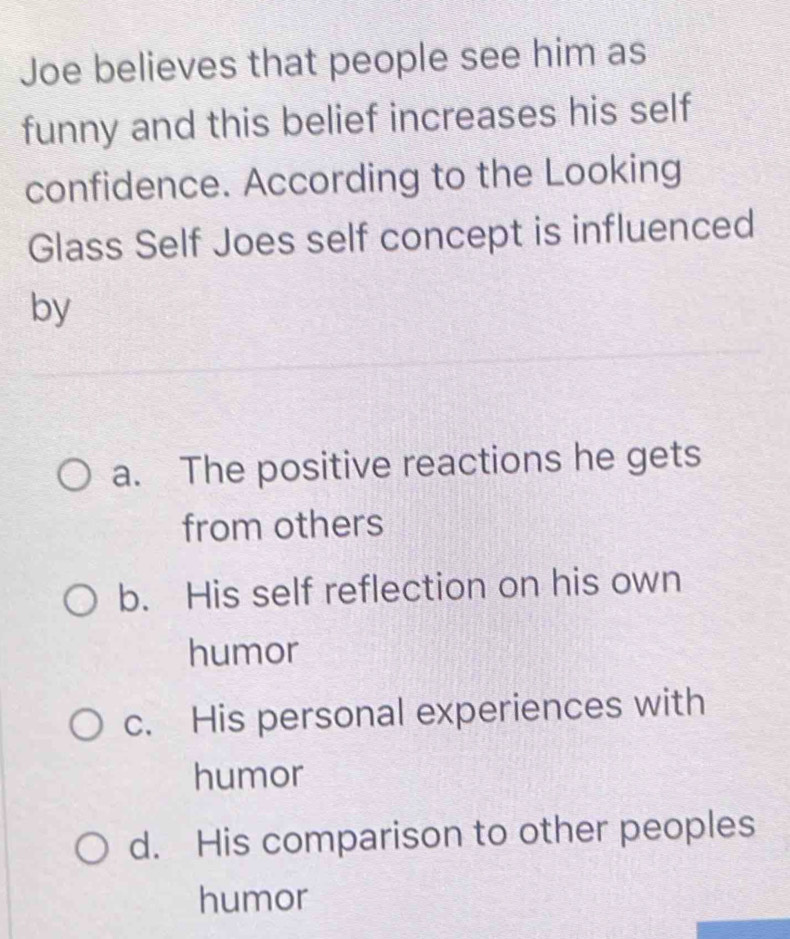 Joe believes that people see him as
funny and this belief increases his self
confidence. According to the Looking
Glass Self Joes self concept is influenced
by
a. The positive reactions he gets
from others
b. His self reflection on his own
humor
c. His personal experiences with
humor
d. His comparison to other peoples
humor