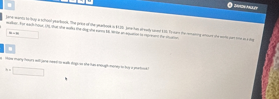 ZAVION PAULEY 
Jane wants to buy a school yearbook. The price of the yearbook is $120. Jane has already saved $30. To earn the remaining amount she works part time as a dog 
walker. For each hour, (h), that she walks the dog she earns $8. Write an equation to represent the situation.
8h=90. 
) How many hours will Jane need to walk dogs so she has enough money to buy a yearbook?
h=□