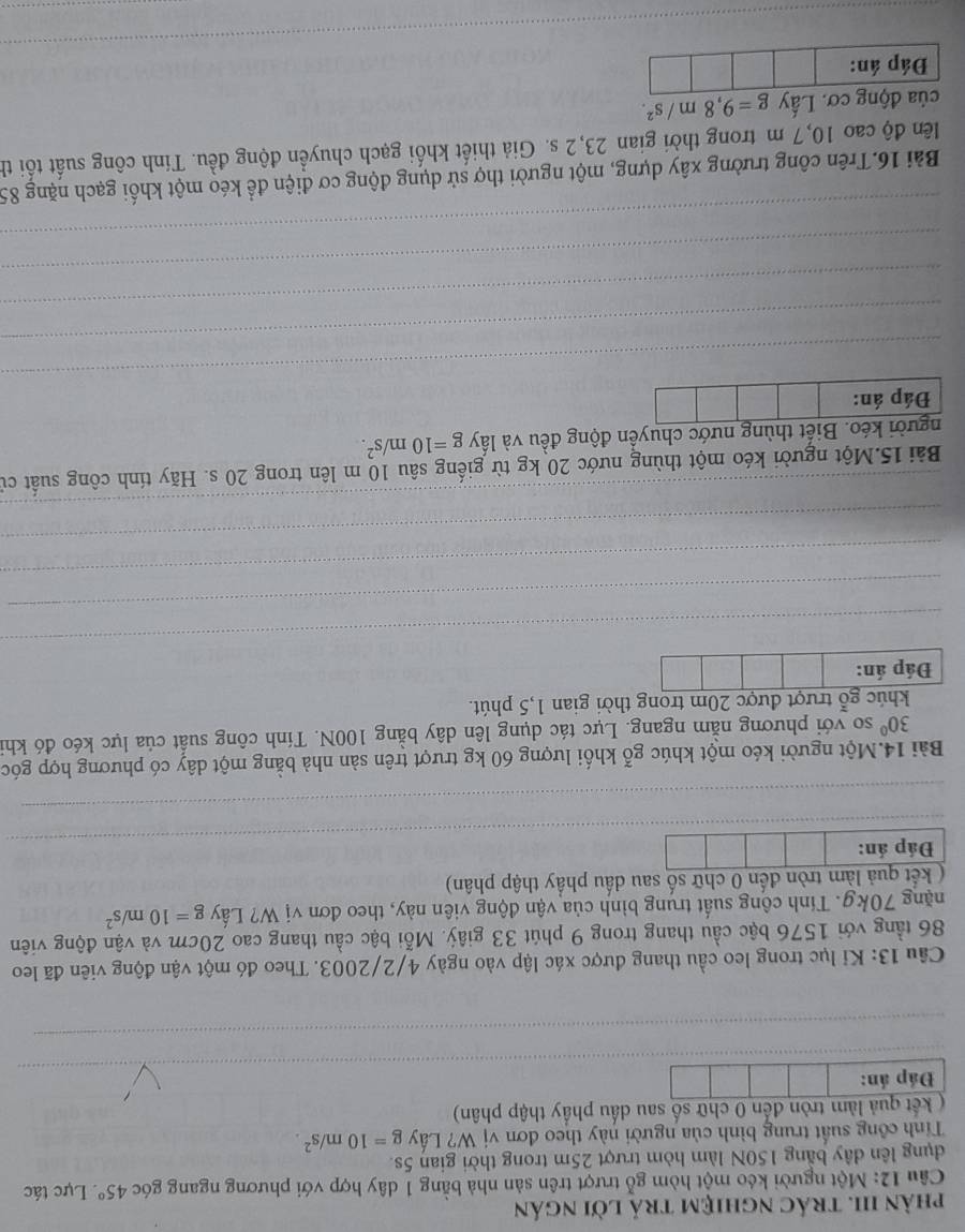 phản III. trác nghiệm trả lời ngán
Câu 12: Một người kéo một hòm gỗ trượt trên sản nhà bằng 1 dây hợp với phương ngang góc 45° Lực tác
dụng lên dây bằng 150N làm hòm trượt 25m trong thời gian 5s.
Tính công suất trung bình của người này theo đơn vị W? Lấy g=10m/s^2.
(  kết quả làm tròn đến 0 chữ số sau dấu phẩy thập phân)
_
Đáp án:
_
Cầâu 13: Kỉ lục trong leo cầu thang được xác lập vào ngày 4/2/2003. Theo đó một vận động viên đã leo
86 tầng với 1576 bậc cầu thang trong 9 phút 33 giây. Mỗi bậc cầu thang cao 20cm và vận động viên
nặng 70kg. Tính công suất trung bình của vận động viên này, theo đơn vị W? Lấy g=10m/s^2
( kết quả làm tròn đến 0 chữ số sau dấu phầy thập phân)
_
Đáp án:
_
Bài 14.Một người kéo một khúc gỗ khối lượng 60 kg trượt trên sản nhà bằng một dây có phương hợp góc
30° so với phương nằm ngang. Lực tác dụng lên dây bằng 100N. Tính công suất của lực kéo đó khi
khúc gỗ trượt được 20m trong thời gian 1,5 phút.
Đáp án:
_
_
_
_
_
_
Bài 15.Một người kéo một thùng nước 20 kg từ giếng sâu 10 m lên trong 20 s. Hãy tính công suất cử
người kéo. Biết thùng nước chuyển động đều và lấy g=10m/s^2.
Đáp án:
_
_
_
_
_
Bài 16.Trên công trường xây dựng, một người thợ sử dụng động cơ điện để kéo một khối gạch nặng 85
lên độ cao 10,7 m trong thời gian 23,2 s. Giả thiết khối gạch chuyển động đều. Tính công suất tối th
của động cơ. Lấy g=9,8m/s^2.
_
Đáp án: