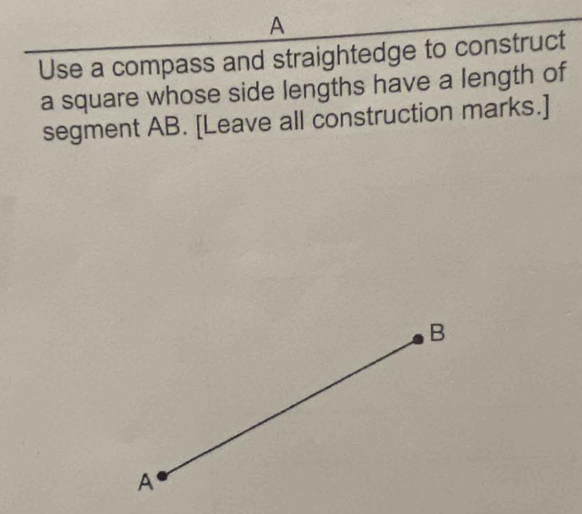 A
Use a compass and straightedge to construct 
a square whose side lengths have a length of 
segment AB. [Leave all construction marks.]
B
A