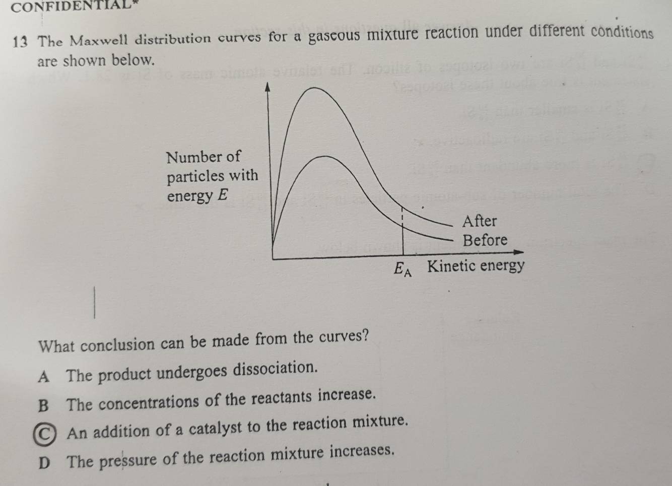 CONFIDENTIAL
13 The Maxwell distribution curves for a gascous mixture reaction under different conditions
are shown below.
Number of
particles with
energy E
After
Before
E_A Kinetic energy
What conclusion can be made from the curves?
A The product undergoes dissociation.
B The concentrations of the reactants increase.
C) An addition of a catalyst to the reaction mixture.
D The pressure of the reaction mixture increases.