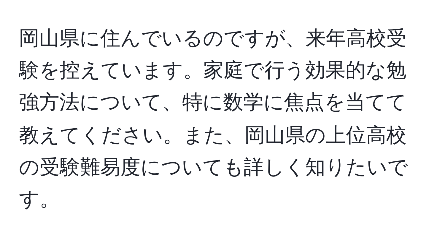 岡山県に住んでいるのですが、来年高校受験を控えています。家庭で行う効果的な勉強方法について、特に数学に焦点を当てて教えてください。また、岡山県の上位高校の受験難易度についても詳しく知りたいです。