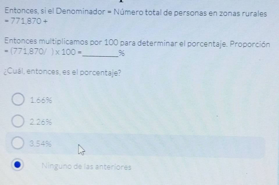 Entonces, si el Denominador = Número total de personas en zonas rurales
=771,870+
Entonces multiplicamos por 100 para determinar el porcentaje. Proporción.
_ =(771,870/)* 100=
%
¿Cuál, entonces, es el porcentaje?
1. 66%
2. 26%
3. 54%
Ninguno de las anteriores