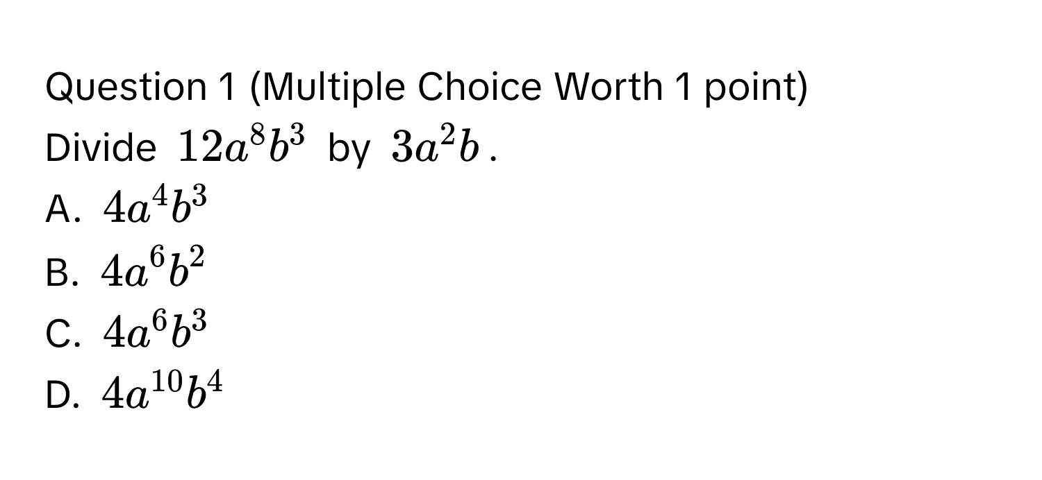 (Multiple Choice Worth 1 point)
Divide $12a^8b^3$ by $3a^2b$.
A. $4a^4b^3$
B. $4a^6b^2$
C. $4a^6b^3$
D. $4a^(10)b^4$