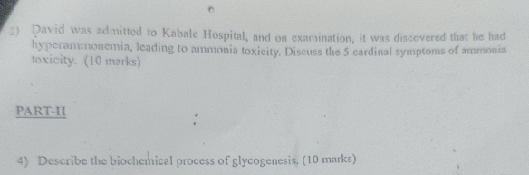 David was admitted to Kabale Hospital, and on examination, it was discovered that he had 
hyperammonemia, leading to ammonia toxicity. Discuss the 5 cardinal symptoms of ammonia 
toxicity. (10 marks) 
PART-II 
: 
4) Describe the biochemical process of glycogenesis, (10 marks)