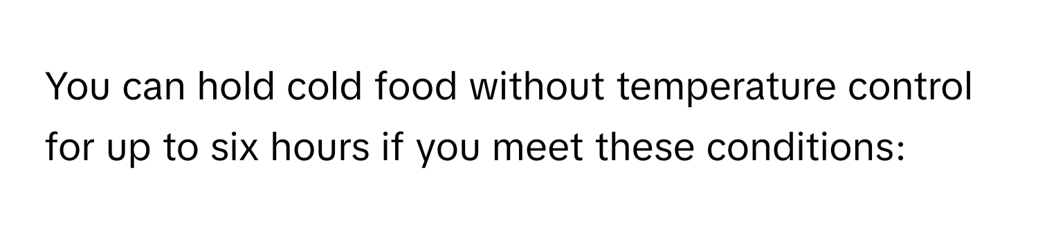 You can hold cold food without temperature control for up to six hours if you meet these conditions: