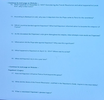 = Continus to next page on Wehute = 19. What happened on December 2, 1954? Considering the French Ravalution and what happened to Loula 
XVI, why is thatt ironic? 
19. Ascarting to Bertaud (in red), why was it important that the Pape came to Paris for the ceremany? 
12 Which countries banded against Napaleen? What had Napolean inhented when he became the empeeor of 
France 
13. As the discentent for Napaleen's mle grew throughout his empice, what amempts were made on Napaleon" 
14. What acsion did the Pope take againse Napolean? Why was this significant? 
15. What happened to Mapsleon on Agril 12, 1954? Where was he exiled? 
18. What did Napsleon try to lo a year laler? 
= Continue to next page on Website = 
Napoleoa's Legary 
19. How did hispaleas influence France from beyond she grive? 
13. What id the ideals of the French Revolusion, eedified in the Najofeonio Code, lespire in the mid- 18005? 
19. What is considered Napaleon's greatent legacy?