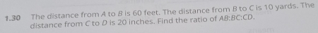 1.30 The distance from A to B is 60 feet. The distance from B to C is 10 yards. The 
distance from C to D is 20 inches. Find the ratio of AB:BC:CD.