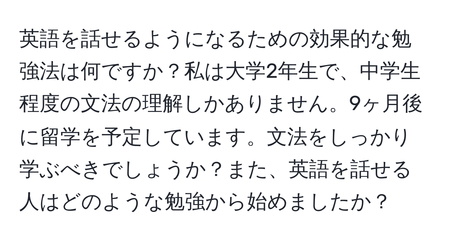 英語を話せるようになるための効果的な勉強法は何ですか？私は大学2年生で、中学生程度の文法の理解しかありません。9ヶ月後に留学を予定しています。文法をしっかり学ぶべきでしょうか？また、英語を話せる人はどのような勉強から始めましたか？