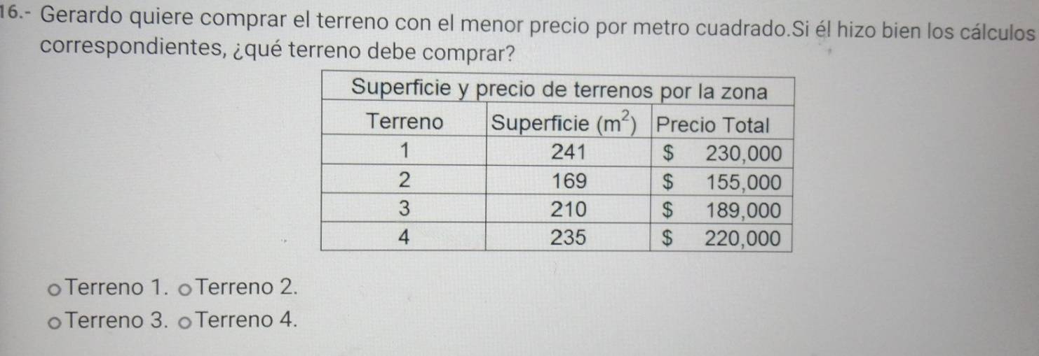 16.- Gerardo quiere comprar el terreno con el menor precio por metro cuadrado.Si él hizo bien los cálculos
correspondientes, ¿qué terreno debe comprar?
oTerreno 1. ○Terreno 2.
○Terreno 3. ○Terreno 4.