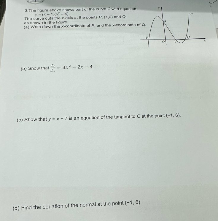 The figure above shows part of the curve C with equatio 
The curve cuts the x-axis at the points y=(x-1)(x^2-4). P,(1,0) and Q, 
as shown in the figure. 
(a) Write down the x-coordinate of P, and the x -coordinat 
(b) Show that  dy/dx =3x^2-2x-4
(c) Show that y=x+7 is an equation of the tangent to C at the point (-1,6). 
(d) Find the equation of the normal at the point (-1,6)