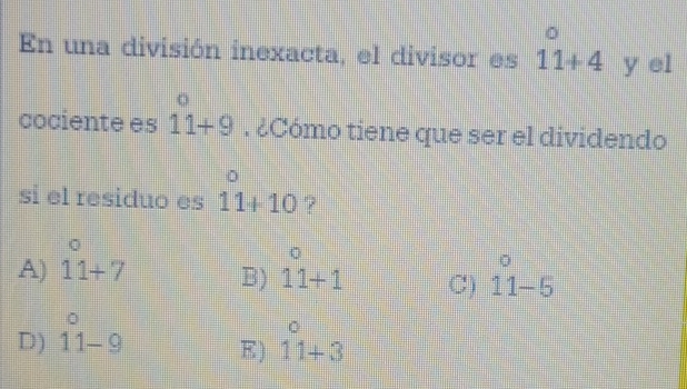 En una división inexacta, el divisor es 11+4 y el
cociente es beginarrayr^((circ) 11+9endarray). ¿Cómo tiene que ser el dividendo
si el residuo es 11+10 7
σ
A) 11+7 B) beginarrayr^((circ) 11+1endarray) C) beginarrayr o 11-5endarray
D) beginarrayr circ  11-9endarray beginarrayr^((circ) 11+3endarray)
E)