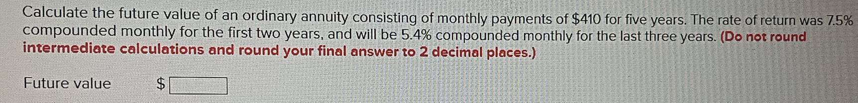 Calculate the future value of an ordinary annuity consisting of monthly payments of $410 for five years. The rate of return was 7.5%
compounded monthly for the first two years, and will be 5.4% compounded monthly for the last three years. (Do not round 
intermediate calculations and round your final answer to 2 decimal places.) 
Future value $□