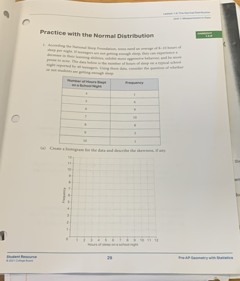 Lesson 1.6: The Normal Distribution 
Unit 1: Measurement in Data 
HANDOUT 
Practice with the Normal Distribution 1.6.8 
1. According the National Sleep Foundation, teens need an average of 8-10 hours of 
sleep per night. If teenagers are not getting enough sleep, they can experience a 
decrease in their learning abilities, exhibit more aggressive behavior, and be more 
prone to acne. The data below is the number of hours of sleep on a typical school 
night reported by 40 teenagers. Using these data, consider the question of whether 
or not students are getting enough sleep. 
(a) Cte a histogram for the data and describe the skewness, if any. 
the 
ser 
fo 
Student Resource 29 
© 2021 College Board Pre-AP Geometry with Statistics