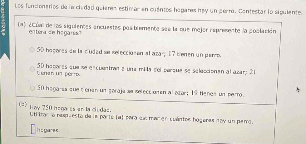 Los funcionarios de la ciudad quieren estimar en cuántos hogares hay un perro. Contestar lo siguiente.
2 (a) ¿Cúal de las siguientes encuestas posiblemente sea la que mejor represente la población
entera de hogares?
50 hogares de la ciudad se seleccionan al azar; 17 tienen un perro.
50 hogares que se encuentran a una milla del parque se seleccionan al azar; 21
tienen un perro.
50 hogares que tienen un garaje se seleccionan al azar; 19 tienen un perro.
(b) Hay 750 hogares en la ciudad.
Utilizar la respuesta de la parte (a) para estimar en cuántos hogares hay un perro.
hogares