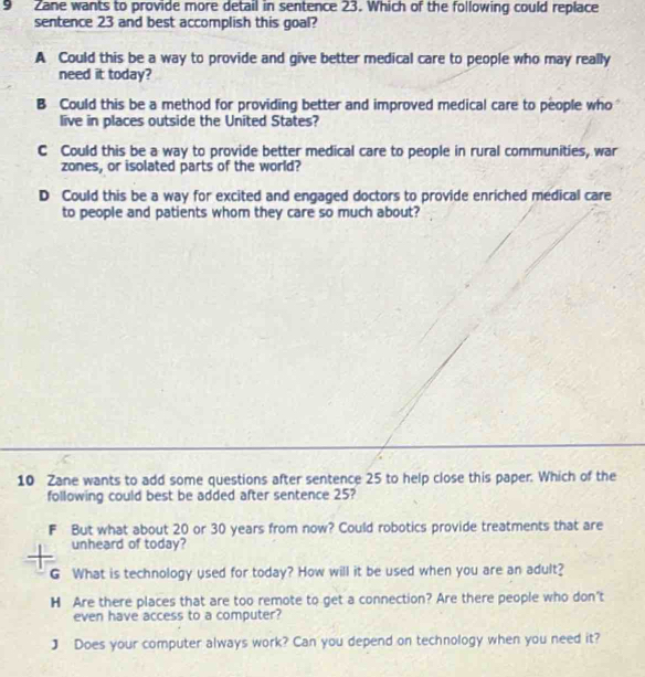 Zane wants to provide more detail in sentence 23. Which of the following could replace
sentence 23 and best accomplish this goal?
A Could this be a way to provide and give better medical care to people who may really
need it today?
B Could this be a method for providing better and improved medical care to people who 
live in places outside the United States?
C Could this be a way to provide better medical care to people in rural communities, war
zones, or isolated parts of the world?
D Could this be a way for excited and engaged doctors to provide enriched medical care
to people and patients whom they care so much about?
10 Zane wants to add some questions after sentence 25 to help close this paper. Which of the
following could best be added after sentence 25?
But what about 20 or 30 years from now? Could robotics provide treatments that are
unheard of today?
G What is technology used for today? How will it be used when you are an adult?
H Are there places that are too remote to get a connection? Are there people who don't
even have access to a computer?
J Does your computer always work? Can you depend on technology when you need it?