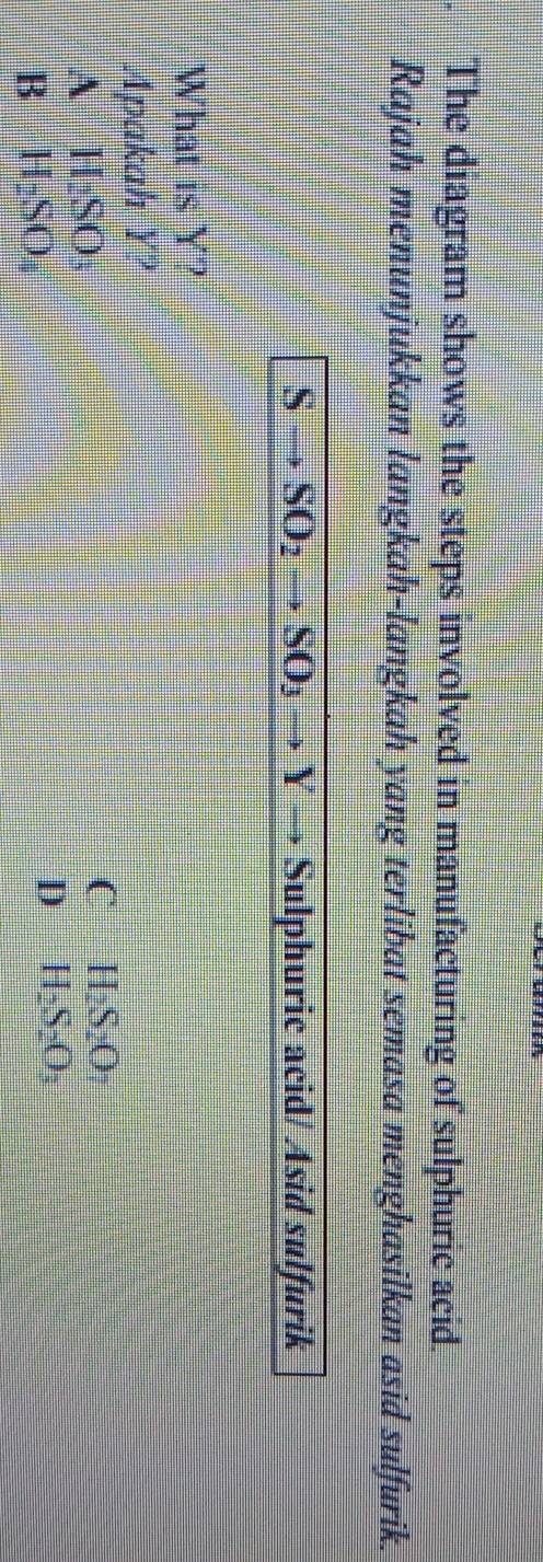 The diagram shows the steps involved in manufacturing of sulphuric acid.
Rajah menunjukkan langkah-langkah yang terlibat semasa menghasilkan asid sulfurik.
S • Sulphuric acid/ Asid sulfurik
What is Y?
Apakah y 4
A H_2SO_3
C H_2S_2O_7
B H_2SO_4
D H_2S_2O_3