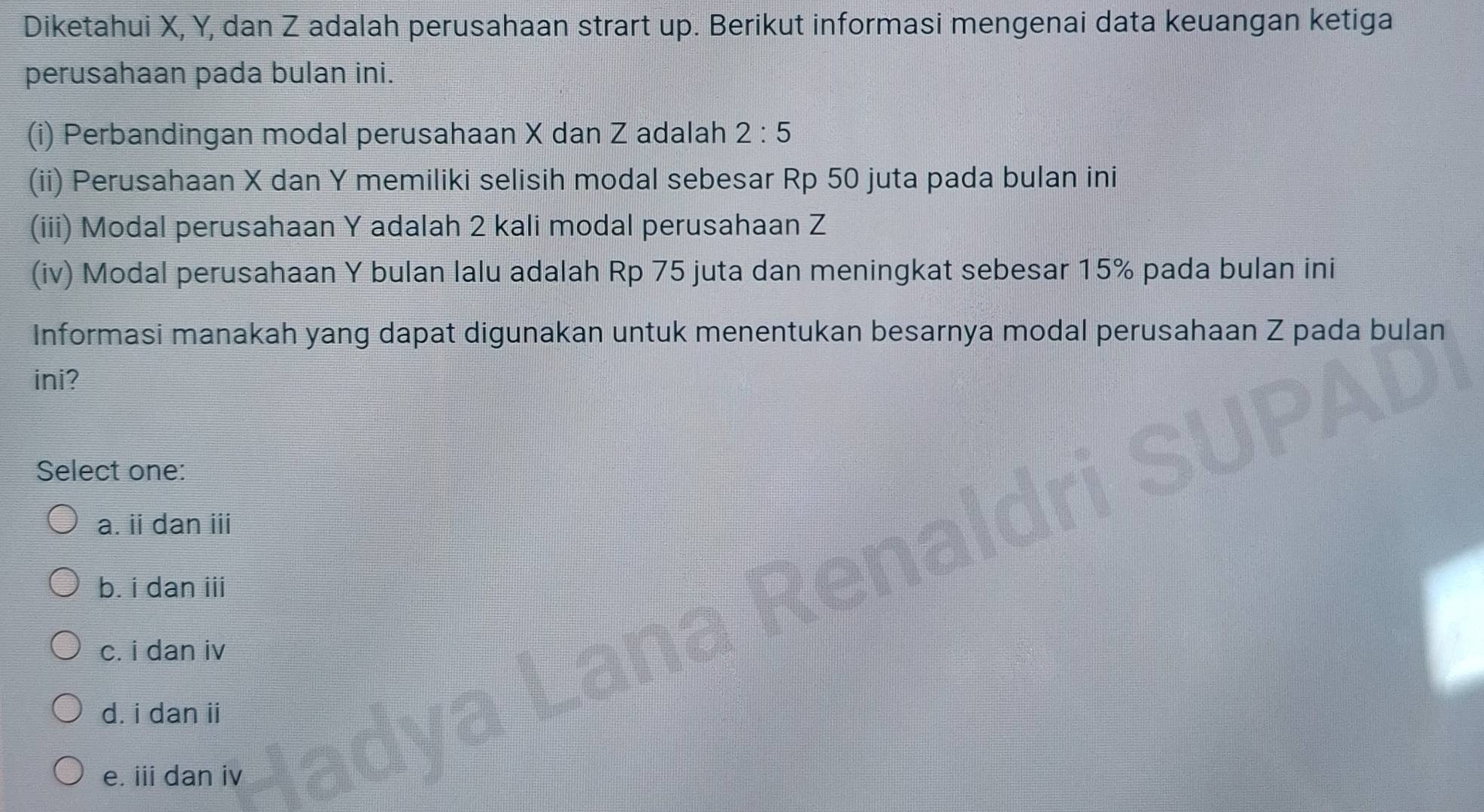 Diketahui X, Y, dan Z adalah perusahaan strart up. Berikut informasi mengenai data keuangan ketiga
perusahaan pada bulan ini.
(i) Perbandingan modal perusahaan X dan Z adalah 2:5
(ii) Perusahaan X dan Y memiliki selisih modal sebesar Rp 50 juta pada bulan ini
(iii) Modal perusahaan Y adalah 2 kali modal perusahaan Z
(iv) Modal perusahaan Y bulan lalu adalah Rp 75 juta dan meningkat sebesar 15% pada bulan ini
Informasi manakah yang dapat digunakan untuk menentukan besarnya modal perusahaan Z pada bulan
ini?
Select one:
a. ii dan iii
b. i dan iii
c. i dan iv
d. i dan ii
e. iii dan iv