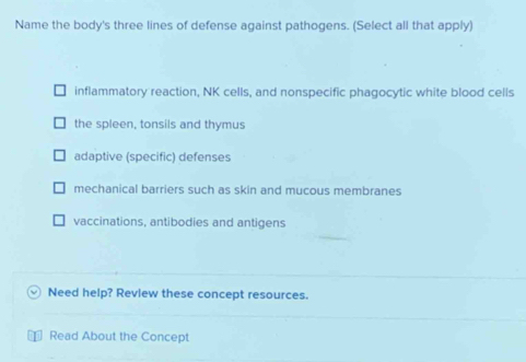 Name the body's three lines of defense against pathogens. (Select all that apply)
inflammatory reaction, NK cells, and nonspecific phagocytic white blood cells
the spleen, tonsils and thymus
adaptive (specific) defenses
mechanical barriers such as skin and mucous membranes
vaccinations, antibodies and antigens
Need help? Revlew these concept resources.
Read About the Concept