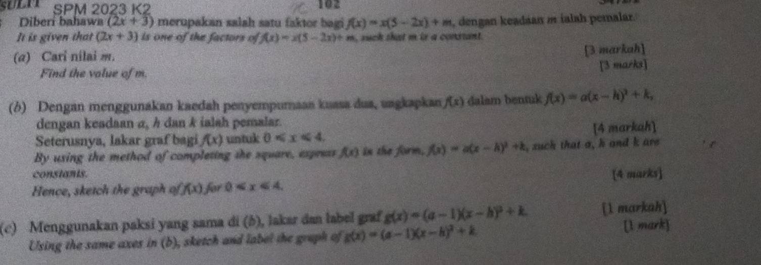 SPM 2023 K2 102 
Diberí bahawa (2x+3) merupakan salah satu faktor bagi f(x)=x(5-2x)+m , dengan keadáan m ialah pemalar. 
It is given that (2x+3) is one of the factors of f(x)=x(5-2x)+m , such that m is a constant. 
(a) Cari nilai m. 
[3 markah] 
[3 marks] 
Find the value of m. 
(b) Dengan menggunakan kaedah penyempumaan kuasa dua, uagkapkan f(x) dalam bentuk f(x)=a(x-h)^2+k, 
dengan keadaan α, h dan k ialah pemalar. 
Seterusnya, lakar graf bagi f(x) untuk 0 . [4 markah] 
By using the method of completing the square, express f(x) in the form, f(x)=a(x-h)^2+k , zuch that a, h and k are 
constants. 
Hence, sketch the graph of f(x) for 0 . [4 marks] 
(c) Menggunakan paksi yang sama di (b), lakar dan label graf g(x)=(a-1)(x-h)^2+k. [1 markah] 
Using the same axes in (b), sketch and label the gruph of g(x)=(a-1)(x-h)^2+k [l mark]