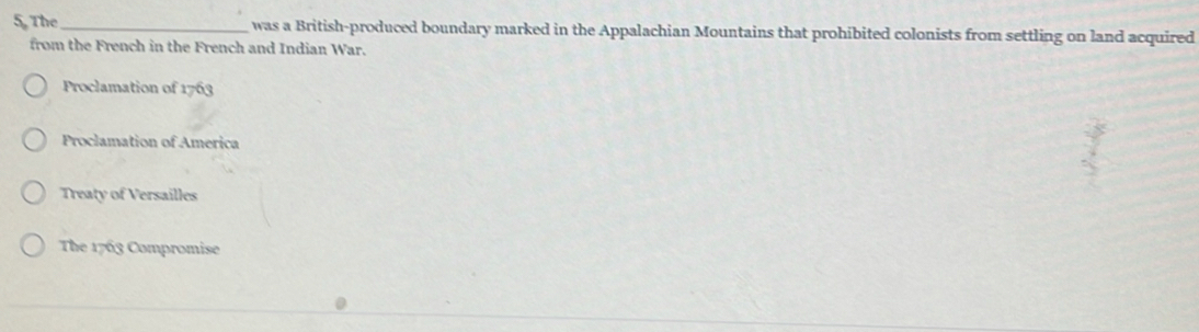 The_ was a British-produced boundary marked in the Appalachian Mountains that prohibited colonists from settling on land acquired
from the French in the French and Indian War.
Proclamation of 1763
Proclamation of America
Treaty of Versailles
The 1763 Compromise