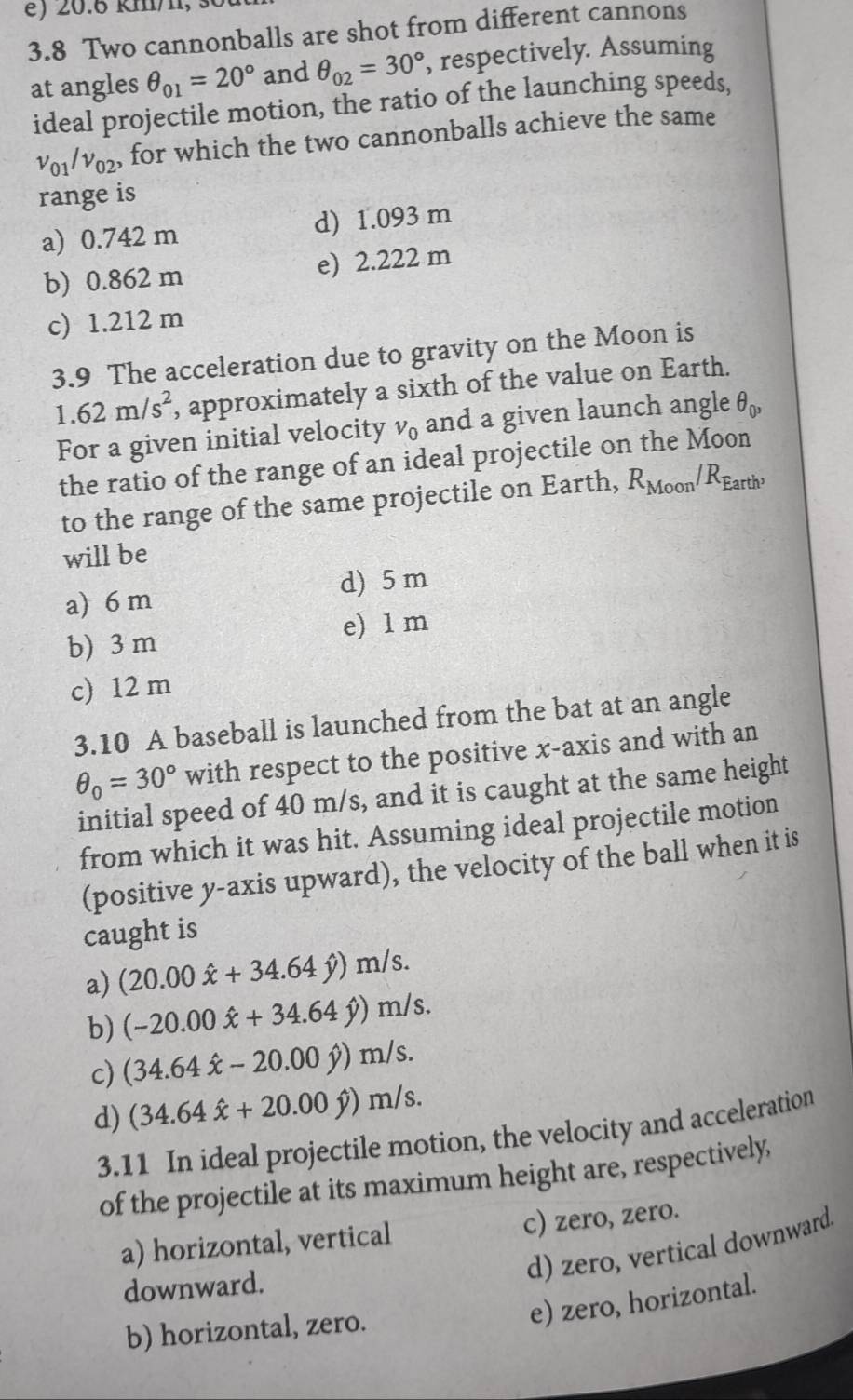 é) 20.6 km/1, 
3.8 Two cannonballs are shot from different cannons
at angles θ _01=20° and θ _02=30° , respectively. Assuming
ideal projectile motion, the ratio of the launching speeds,
v_01/v_02 , for which the two cannonballs achieve the same
range is
a) 0.742 m d) 1.093 m
b) 0.862 m e) 2.222 m
c) 1.212 m
3.9 The acceleration due to gravity on the Moon is
1.62m/s^2 , approximately a sixth of the value on Earth.
For a given initial velocity v_0 and a given launch angle θ _0,
the ratio of the range of an ideal projectile on the Moon
to the range of the same projectile on Earth, R_Moon/R_Earth
will be
a) 6 m d) 5 m
b) 3 m e) 1 m
c) 12 m
3.10 A baseball is launched from the bat at an angle
θ _0=30° with respect to the positive x-axis and with an
initial speed of 40 m/s, and it is caught at the same height
from which it was hit. Assuming ideal projectile motion
(positive y-axis upward), the velocity of the ball when it is
caught is
a) (20.00hat x+34.64hat y)m/s.
b) (-20.00hat x+34.64hat y)m/s.
c) (34.64hat x-20.00hat y)m/s.
d) (34.64hat x+20.00hat y)m/s. 
3.11 In ideal projectile motion, the velocity and acceleration
of the projectile at its maximum height are, respectively,
a) horizontal, vertical c) zero, zero.
d) zero, vertical downward.
downward.
b) horizontal, zero.
e) zero, horizontal.