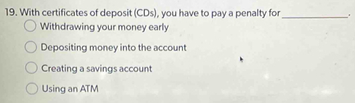 With certificates of deposit (CDs), you have to pay a penalty for _.
Withdrawing your money early
Depositing money into the account
Creating a savings account
Using an ATM