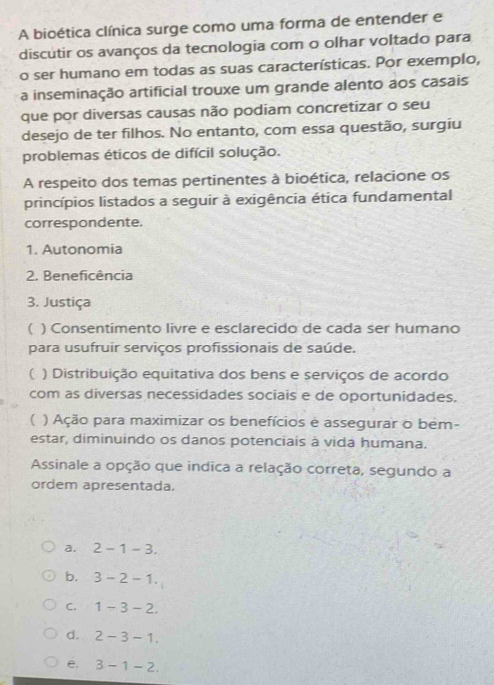 A bioética clínica surge como uma forma de entender e
discutir os avanços da tecnologia com o olhar voltado para
o ser humano em todas as suas características. Por exemplo,
a inseminação artificial trouxe um grande alento aos casais
que por diversas causas não podiam concretizar o seu
desejo de ter filhos. No entanto, com essa questão, surgiu
problemas éticos de difícil solução.
A respeito dos temas pertinentes à bioética, relacione os
princípios listados a seguir à exigência ética fundamental
correspondente.
1. Autonomia
2. Beneficência
3. Justiça
( ) Consentimento livre e esclarecido de cada ser humano
para usufruir serviços profissionais de saúde.
( ) Distribuição equitativa dos bens e serviços de acordo
com as diversas necessidades sociais e de oportunidades.
( ) Ação para maximizar os benefícios e assegurar o bém-
estar, diminuindo os danos potenciais à vida humana.
Assinale a opção que indica a relação correta, segundo a
ordem apresentada.
a. 2-1-3.
b. 3-2-1.
C. 1-3-2.
d. 2-3-1.
e. 3-1-2.