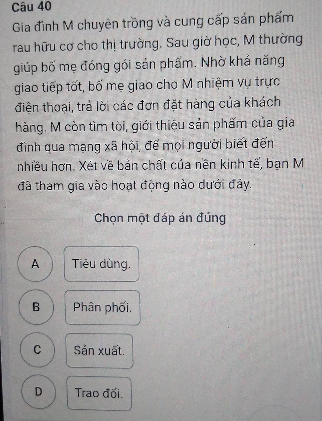 Gia đình M chuyên trồng và cung cấp sản phẩm
rau hữu cơ cho thị trường. Sau giờ học, M thường
giúp bố mẹ đóng gói sản phẩm. Nhờ khả năng
giao tiếp tốt, bố mẹ giao cho M nhiệm vụ trực
điện thoại, trả lời các đơn đặt hàng của khách
hàng. M còn tìm tòi, giới thiệu sản phẩm của gia
đình qua mạng xã hội, để mọi người biết đến
nhiều hơn. Xét về bản chất của nền kinh tế, bạn M
đã tham gia vào hoạt động nào dưới đây.
Chọn một đáp án đúng
A Tiêu dùng.
B Phân phối.
C Sản xuất.
D Trao đổi.