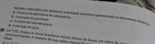 A prática da agricultura de subsistência,
Assinale a alternativa que apresenta a atividade econômica apresentada na documento histórico
b) A extração do pau-brasil.
c) O cultivo de cana-de-açúcar.
d) A extração de ouro.
Em 1532, chegou às terras brasileiras Martim Afonso de Sousa, um nobre de g
falsas. Coroa portuguesa. A respeito de suas ações, marque V r