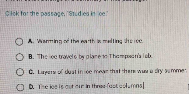 Click for the passage, "Studies in Ice."
A. Warming of the earth is melting the ice.
B. The ice travels by plane to Thompson's lab.
C. Layers of dust in ice mean that there was a dry summer.
D. The ice is cut out in three-foot columns!