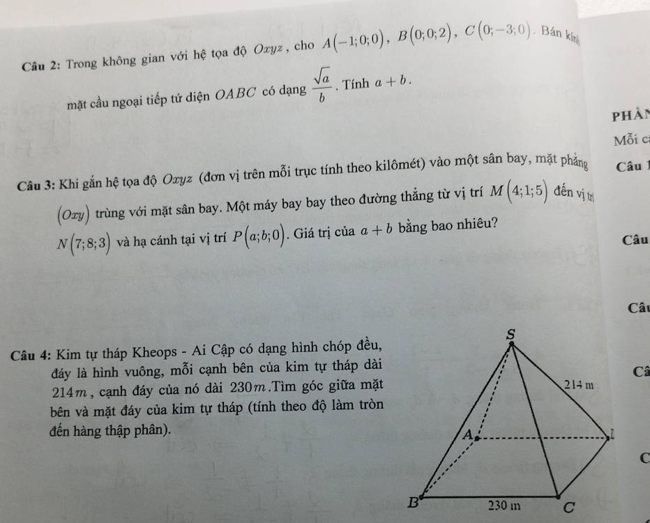 Trong không gian với hệ tọa độ Oxyz, cho A(-1;0;0), B(0;0;2), C(0;-3;0) Bán kín 
mặt cầu ngoại tiếp tứ diện OABC có dạng  sqrt(a)/b . Tính a+b. 
phàn 
Mỗi c 
Câu 3: Khi gắn hệ tọa độ Oxyz (đơn vị trên mỗi trục tính theo kilômét) vào một sân bay, mặt phẳng Câu 1 
(Oxy) trùng với mặt sân bay. Một máy bay bay theo đường thẳng từ vị trí M(4;1;5) đến vị trí
N(7;8;3) và hạ cánh tại vị trí P(a;b;0). Giá trị của a+b bằng bao nhiêu? 
Câu 
Câu 
Câu 4: Kim tự tháp Kheops - Ai Cập có dạng hình chóp đều, 
đáy là hình vuông, mỗi cạnh bên của kim tự tháp dài 
Câ
214m, cạnh đáy của nó dài 230m.Tìm góc giữa mặt 
bên và mặt đáy của kim tự tháp (tính theo độ làm tròn 
đến hàng thập phân). 
C