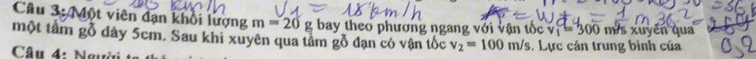 Một viên đạn khổi lượng m=20g g bay theo phương ngang với vận tốc v_1=300 m s xuyển qua 
một tâm gỗ dày 5cm. Sau khi xuyên qua tâm gỗ đạn có vận tốc v_2=100m/s
Câu 4: Ngư . Lực cản trung bình của