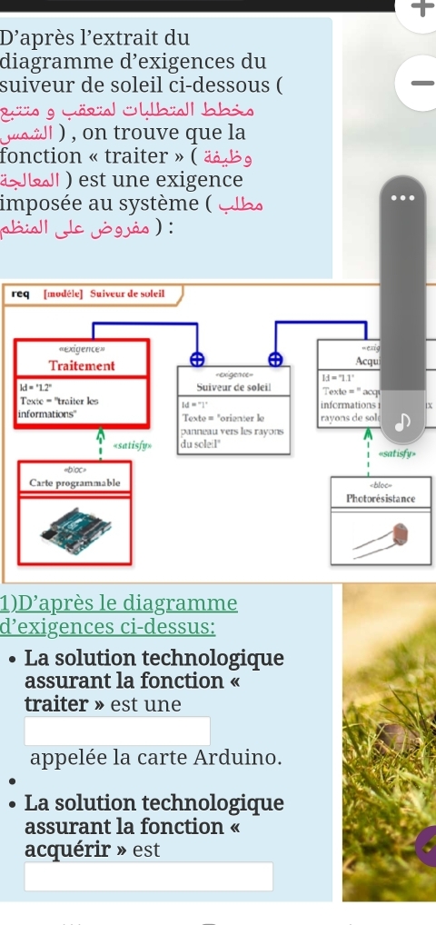 D'après l'extrait du
diagramme d’exigences du
suiveur de soleil ci-dessous (
           
o
juoidl ), on trouve que la
fonction « traiter » ( « 30
JL ) est une exigence
imposée au système (  q  be
sialde jógás ) :
req [modéle] Suiveur de soleil
IX
1)D'après le diagramme
d’exigences ci-dessus:
La solution technologique
assurant la fonction «
traiter » est une
appelée la carte Arduino.
La solution technologique
assurant la fonction «
acquérir » est