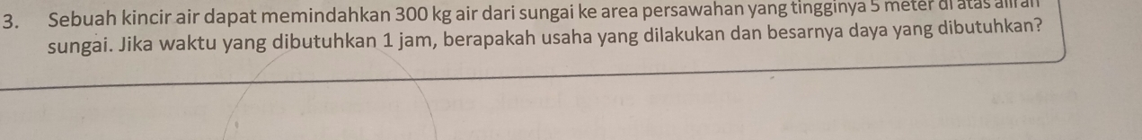 Sebuah kincir air dapat memindahkan 300 kg air dari sungai ke area persawahan yang tingginya 5 meter ai atas all al 
sungai. Jika waktu yang dibutuhkan 1 jam, berapakah usaha yang dilakukan dan besarnya daya yang dibutuhkan?