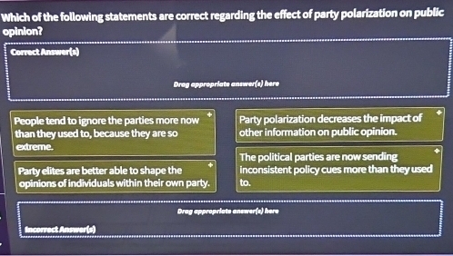 Which of the following statements are correct regarding the effect of party polarization on public
opinion?
Correct Answer(s)
Drag appropriate answer(s) here
People tend to ignore the parties more now Party polarization decreases the impact of
than they used to, because they are so other information on public opinion.
extreme.
The political parties are now sending
Party elites are better able to shape the inconsistent policy cues more than they used
opinions of individuals within their own party. to.
Drag appropriats answer(s) here
Incorrect Answer(s)