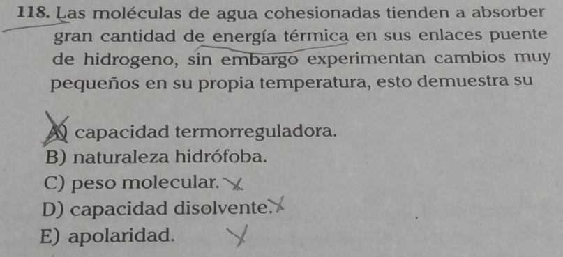 Las moléculas de agua cohesionadas tienden a absorber
gran cantidad de energía térmica en sus enlaces puente
de hidrogeno, sin embargo experimentan cambios muy
pequeños en su propia temperatura, esto demuestra su
A capacidad termorreguladora.
B) naturaleza hidrófoba.
C) peso molecular.
D) capacidad disolvente.
E) apolaridad.