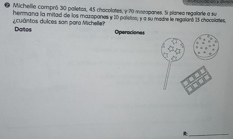 Mulfiplicación y divisio 
❷ Michelle compró 30 paletas, 45 chocolates, y 70 mazapanes. Si planea regalarle a su 
hermana la mitad de los mazapanes y 10 paletas; y a su madre le regalará 15 chocolates, 
¿cuántos dulces son para Michelle? 
Datos Operaciones 
R:_