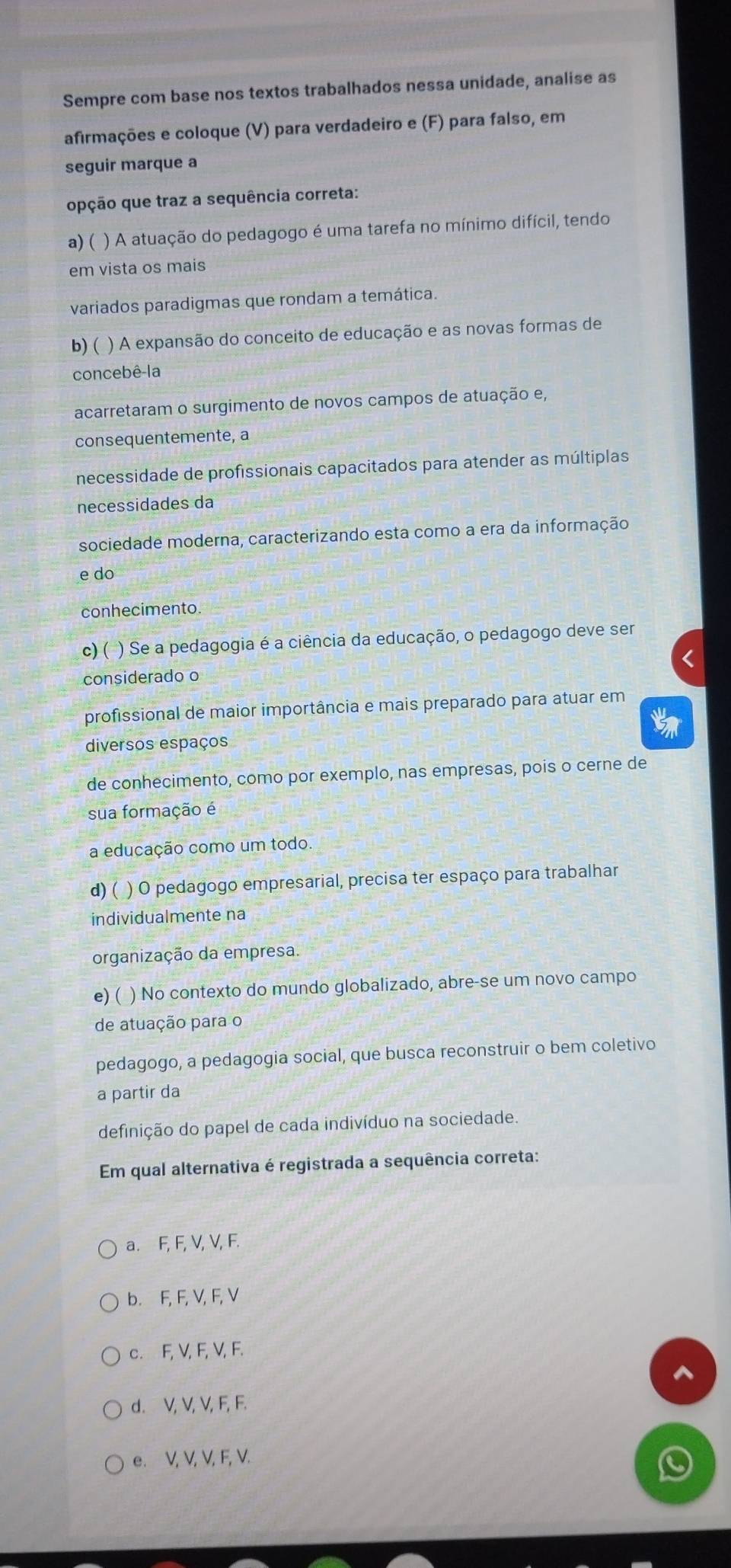 Sempre com base nos textos trabalhados nessa unidade, analise as
afirmações e coloque (V) para verdadeiro e (F) para falso, em
seguir marque a
opção que traz a sequência correta:
a)( ) A atuação do pedagogo é uma tarefa no mínimo difícil, tendo
em vista os mais
variados paradigmas que rondam a temática.
b)( ) A expansão do conceito de educação e as novas formas de
concebê-la
acarretaram o surgimento de novos campos de atuação e,
consequentemente, a
necessidade de profissionais capacitados para atender as múltiplas
necessidades da
sociedade moderna, caracterizando esta como a era da informação
e do
conhecimento
c) ( ) Se a pedagogia é a ciência da educação, o pedagogo deve ser
considerado o
profissional de maior importância e mais preparado para atuar em
diversos espaços
de conhecimento, como por exemplo, nas empresas, pois o cerne de
sua formação é
a educação como um todo.
d) ( ) O pedagogo empresarial, precisa ter espaço para trabalhar
individualmente na
organização da empresa.
e) ( ) No contexto do mundo globalizado, abre-se um novo campo
de atuação para o
pedagogo, a pedagogia social, que busca reconstruir o bem coletivo
a partir da
definição do papel de cada indivíduo na sociedade.
Em qual alternativa é registrada a sequência correta:
a. F, F, V, V, F.
b. F, F, V, F, V
c. F, V, F, V, F.
d. V, V, V, F, F.
e. V, V, V, F, V.