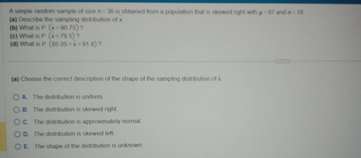 A simple random sample of size n=36 is obtained from a population that is skewed right with mu =87 and sigma =18
(a) Describe the sampling distribution of x
(b) What is P(x>9075) ?
(c) What is p (x≤ 79.5) ?
(d) What is p (85.05 ?
(*) Choose the correct description of the shape of the sampling distribution of x
A. The distribution is uniform.
B. The distribution is skewed right.
C. The distribution is approximately normal.
D. The distribution is skewed left
E. The shape of the distribution is unknown.