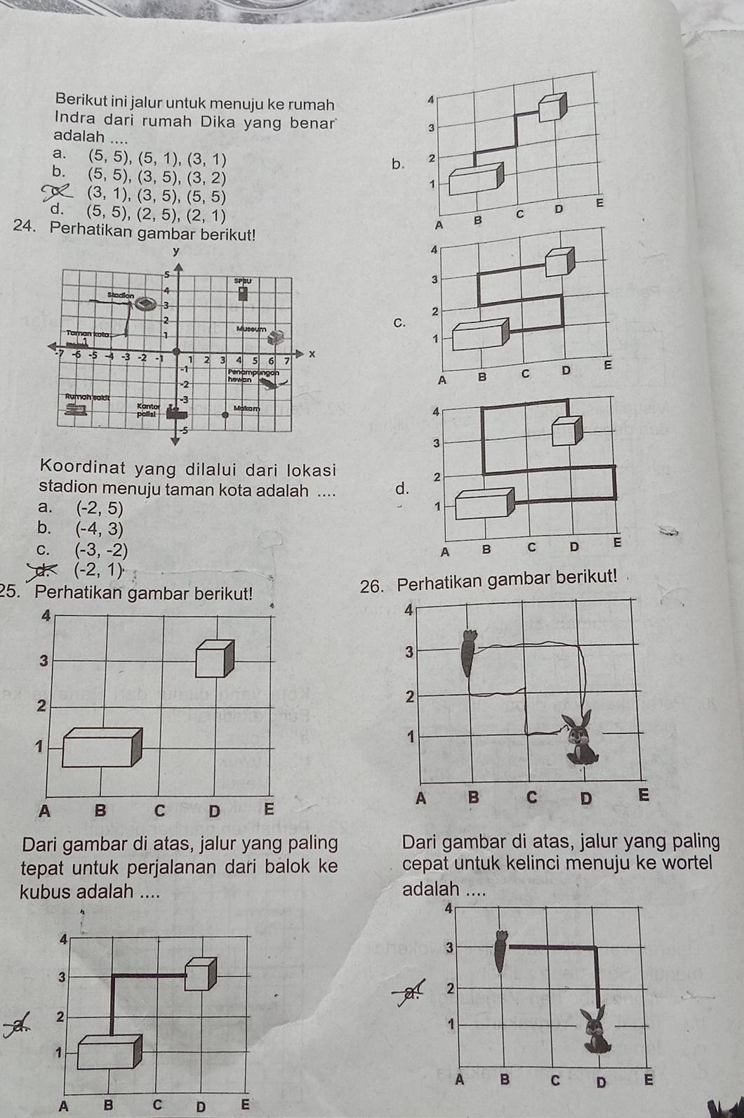 Berikut ini jalur untuk menuju ke rumah
4
Indra dari rumah Dika yang benar 3
adalah .... b.
a. (5,5), (5,1), (3,1) 2
b. (5,5), (3,5), (3,2)
(3,1), (3,5), (5,5)
1
d. (5,5), (2,5), (2,1)
24. Perhatikan gambar berikut!
A B c D E
C.
Koordinat yang dilalui dari lokasi
stadion menuju taman kota adalah .... d.
a. (-2,5)
b. (-4,3)
C. (-3,-2)
(-2,1)
25. Perhatikan gambar berikut! 26. Perhatikan gambar berikut!
4
3
2
1
A B C D E
Dari gambar di atas, jalur yang paling Dari gambar di atas, jalur yang paling
tepat untuk perjalanan dari balok ke cepat untuk kelinci menuju ke wortel
kubus adalah .... adalah ….
4
3
2
1
A B C D E