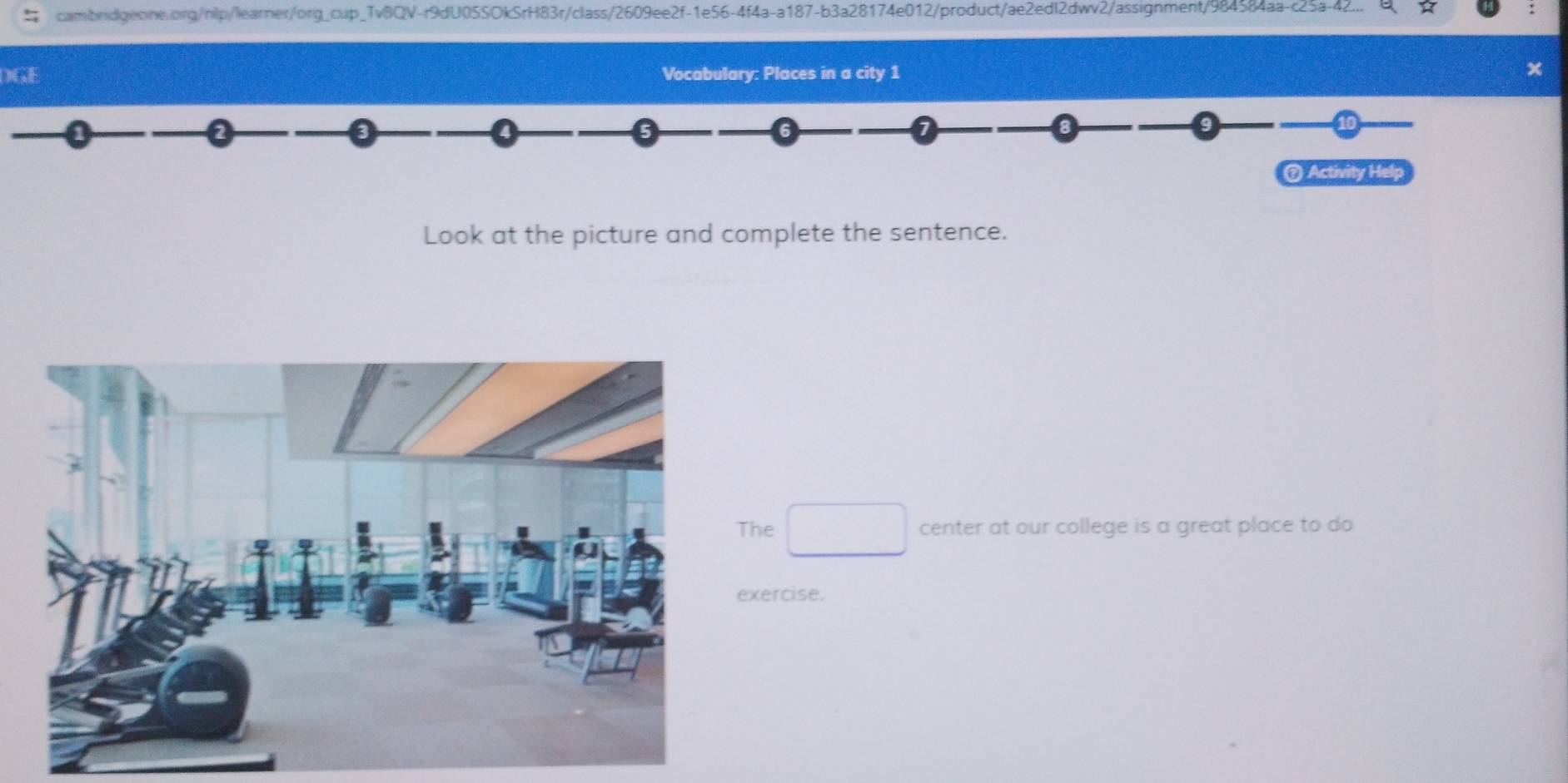 cambridigeone.org/nlp/learner/org_cup_Tv8QV-r9dU05SOkSrH83r/class/2609ee2f-1e56-4f4a-a187-b3a28174e012/product/ae2edI2dwv2/assignment/984584aa-c25a-42... 
DG Vocabulary: Places in a city 1 
10 
@ Activity Help 
Look at the picture and complete the sentence. 
he □ center at our college is a great place to do 
xercise.