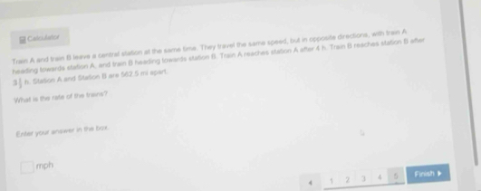 Calculator 
Train A and train 8 leave a central station at the same time. They travel the same speed, but in opposite directions, with train A 
heading towards station A, and train B heading towards station f. Train A reaches station A after 4 h. Train B reaches station B after
3§ h. Station A and Stason B are $62.5 mi spart. 
What is the rate of the trains? 
Enter your answer in the box.
□ mph
4 1 2 3 4 5 Finish