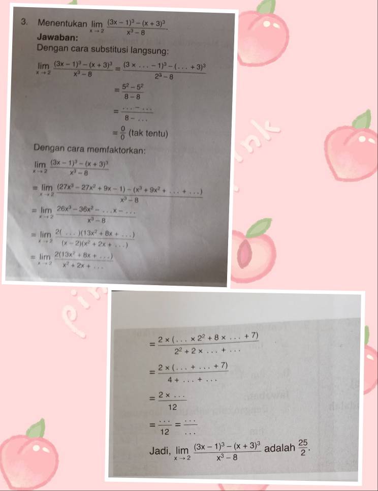 Menentukan limlimits _xto 2frac (3x-1)^3-(x+3)^3x^3-8.
Jawaban:
Dengan cara substitusi langsung:
limlimits _xto 2frac (3x-1)^3-(x+3)^3x^3-8=frac (3* ...-1)^3-(...+3)^32^3-8
= (5^2-5^2)/8-8 
= (...-...)/8-... 
= 0/0 (taktentu)
Dengan cara memfaktorkan:
limlimits _xto 2frac (3x-1)^3-(x+3)^3x^3-8
=limlimits _xto 2 ((27x^3-27x^2+9x-1)-(x^3+9x^2+...+...))/x^3-8 
=limlimits _xto 2 (26x^3-36x^2-...x-...)/x^3-8 
=limlimits _xto 2 (2(...)(13x^2+8x+...))/(x-2)(x^2+2x+...) 
=limlimits _xto 2 (2(13x^2+8x+...))/x^2+2x+... 
= (2* (...* 2^2+8* ...+7))/2^2+2* ...+... 
= (2* (...+...+7))/4+...+... 
= (2* ...)/12 
= (...)/12 = (...)/... 
Jadi, limlimits _xto 2frac (3x-1)^3-(x+3)^3x^3-8 adalah  25/2 .