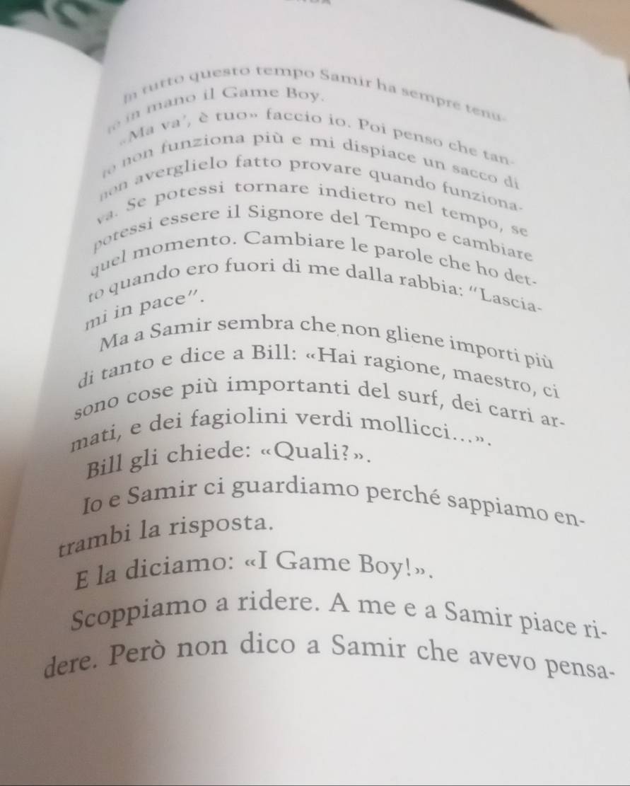 tutto questo tempo Samir ha sempre ten 
m an o il Game Bo y. 
Ma va', è tuo» faccio io. Poi penso che tan 
unziona più e mi dispiace un sacco di 
nn averglielo fatto provare quando funziona- 
va. Se potessi tornare indietro nel tempo, se 
potessi essere il Signore del Tempo e cambiare 
quel momento. Cambiare le parole che ho det- 
to quando ero fuori di me dalla rabbia: “Lascía- 
mi in pace”. 
Ma a Samir sembra che non gliene importi piü 
di tanto e dice a Bill: «Hai ragione, maestro, ci 
sono cose più importanti del surf, dei carri ar- 
mati, e dei fagiolini verdi mollicci….». 
Bill gli chiede: «Quali?». 
Io e Samir ci guardiamo perché sappiamo en- 
trambi la risposta. 
E la diciamo: «I Game Boy!». 
Scoppiamo a ridere. A me e a Samir piace ri- 
dere. Però non dico a Samir che avevo pensa-