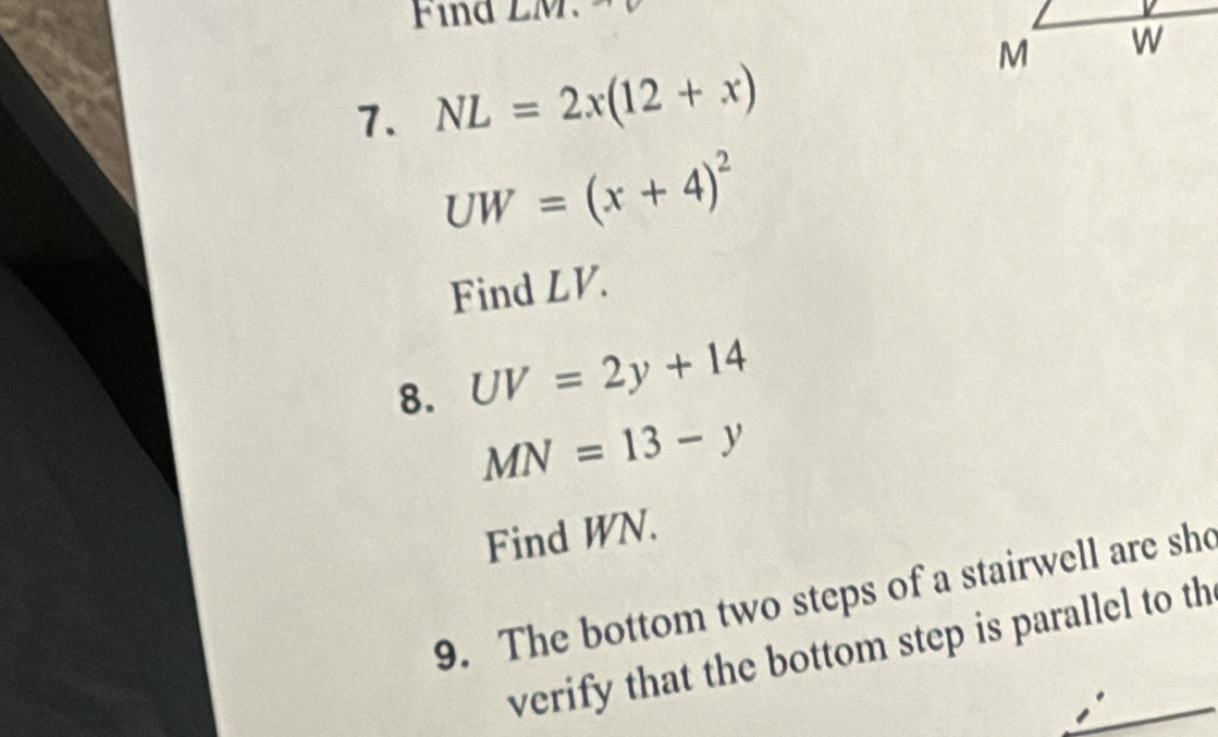 NL=2x(12+x)
UW=(x+4)^2
Find LV. 
8. UV=2y+14
MN=13-y
Find WN. 
9. The bottom two steps of a stairwell are sho 
verify that the bottom step is parallel to th