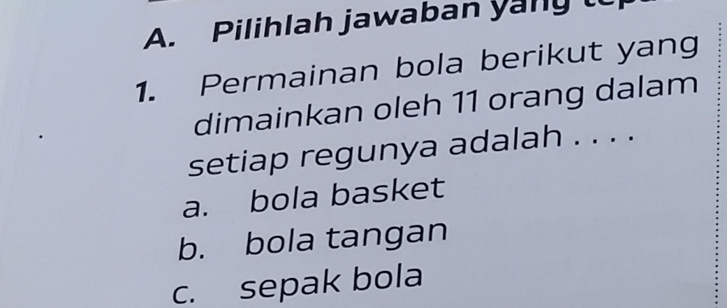 Pilihlah jawaban yany t
1. Permainan bola berikut yang
dimainkan oleh 11 orang dalam
setiap regunya adalah . . . .
a. bola basket
b. bola tangan
c. sepak bola